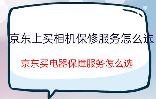 京东上买相机保修服务怎么选 京东买电器保障服务怎么选？